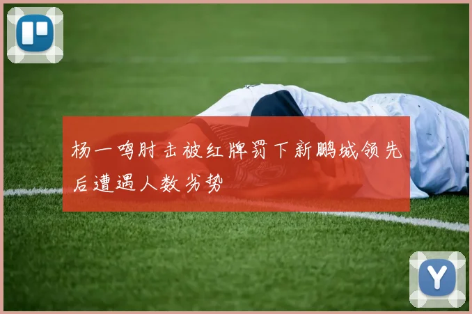 杨一鸣肘击被红牌罚下新鹏城领先后遭遇人数劣势
