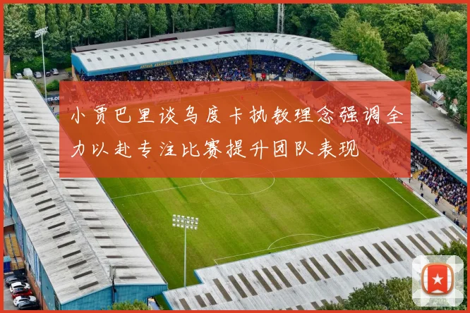 小贾巴里谈乌度卡执教理念强调全力以赴专注比赛提升团队表现