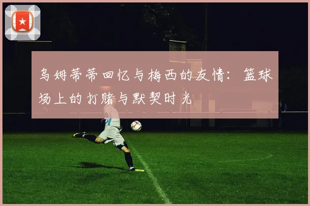乌姆蒂蒂回忆与梅西的友情：篮球场上的打赌与默契时光