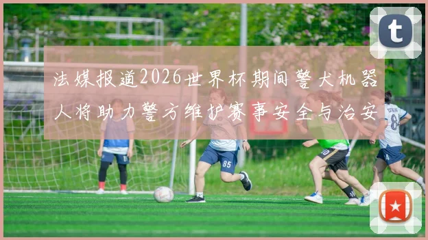 法媒报道2026世界杯期间警犬机器人将助力警方维护赛事安全与治安