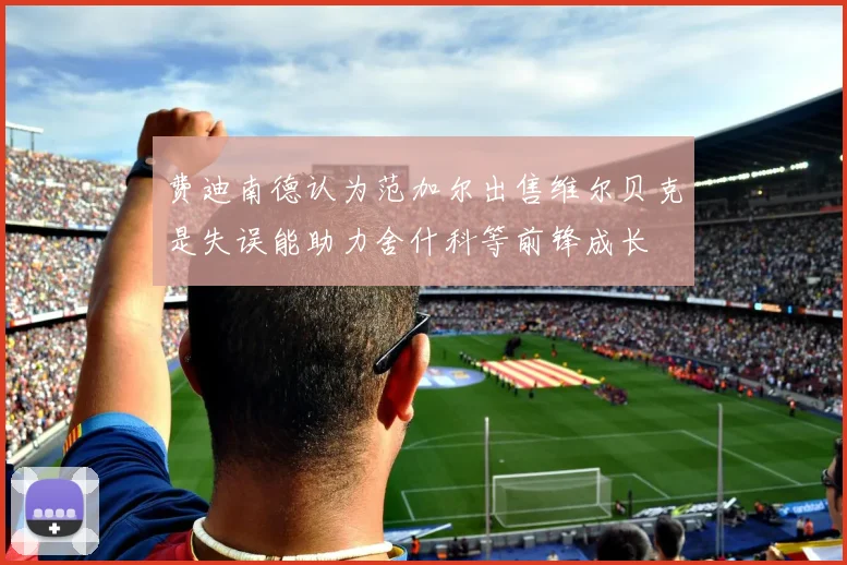费迪南德认为范加尔出售维尔贝克是失误能助力舍什科等前锋成长