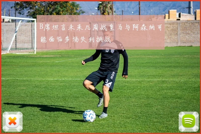B席坦言未来几周战皇马与阿森纳可能面临多场失利挑战