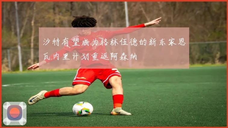沙特有望成为格林伍德的新东家恩瓦内里计划重返阿森纳