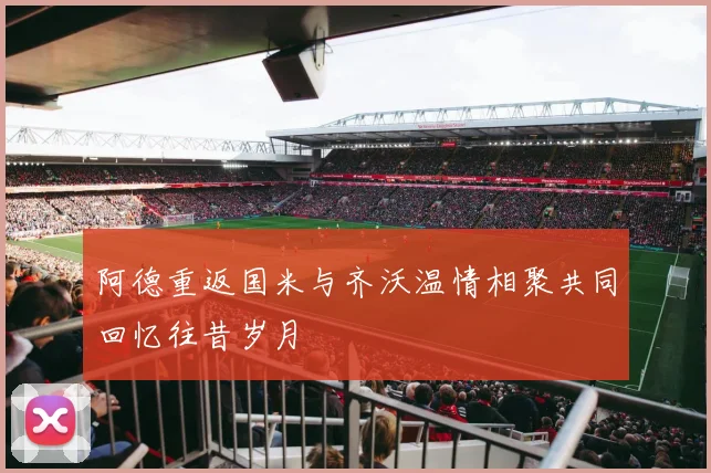 阿德重返国米与齐沃温情相聚共同回忆往昔岁月