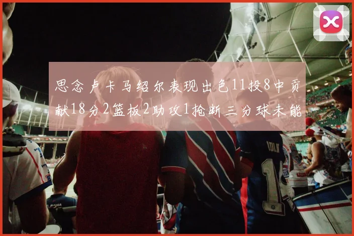 思念卢卡马绍尔表现出色11投8中贡献18分2篮板2助攻1抢断三分球未能命中