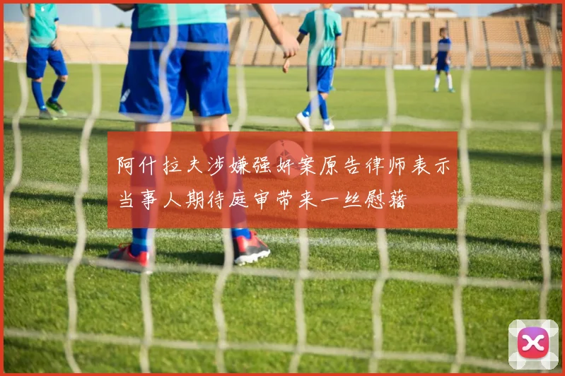 阿什拉夫涉嫌强奸案原告律师表示当事人期待庭审带来一丝慰藉