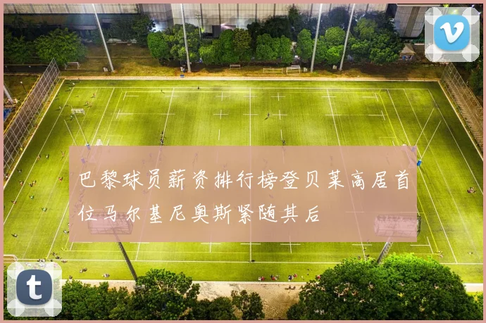巴黎球员薪资排行榜登贝莱高居首位马尔基尼奥斯紧随其后