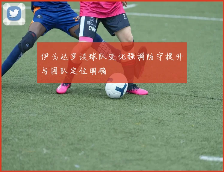 伊戈达罗谈球队变化强调防守提升与团队定位明确