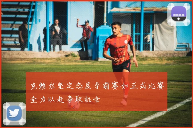 克赖尔坚定态度季前赛如正式比赛全力以赴争取机会