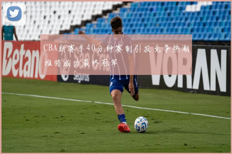 CBA新赛季40分钟赛制引发竞争热潮谁将成为最终冠军