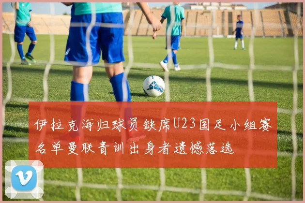 伊拉克海归球员缺席U23国足小组赛名单曼联青训出身者遗憾落选