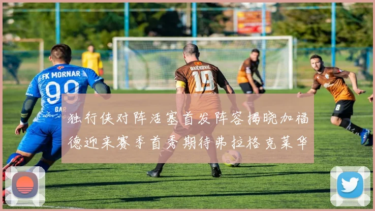 独行侠对阵活塞首发阵容揭晓加福德迎来赛季首秀期待弗拉格克莱华盛顿克里斯蒂表现