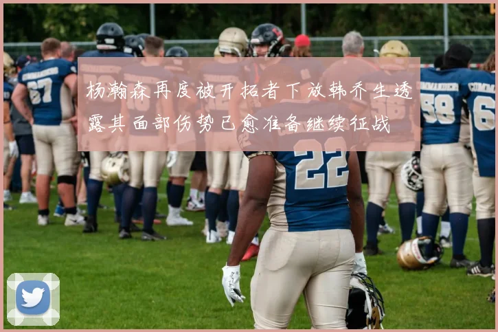 杨瀚森再度被开拓者下放韩乔生透露其面部伤势已愈准备继续征战
