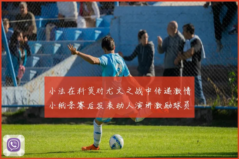 小法在科莫对尤文之战中传递激情小纸条赛后发表动人演讲激励球员士气