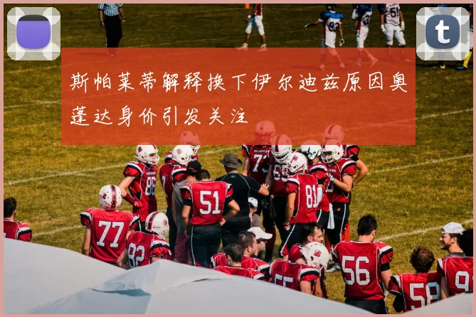 斯帕莱蒂解释换下伊尔迪兹原因奥蓬达身价引发关注