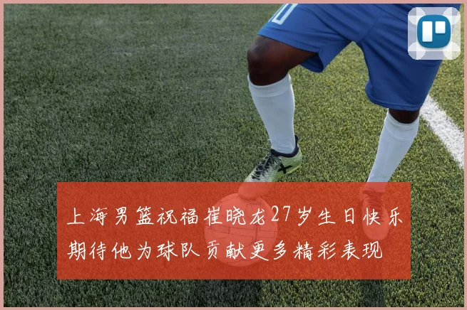 上海男篮祝福崔晓龙27岁生日快乐期待他为球队贡献更多精彩表现
