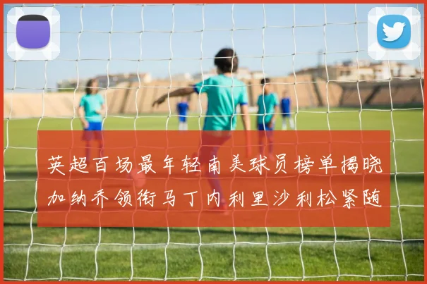 英超百场最年轻南美球员榜单揭晓加纳乔领衔马丁内利里沙利松紧随其后