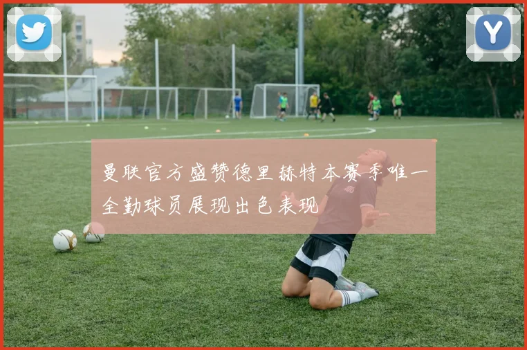 曼联官方盛赞德里赫特本赛季唯一全勤球员展现出色表现