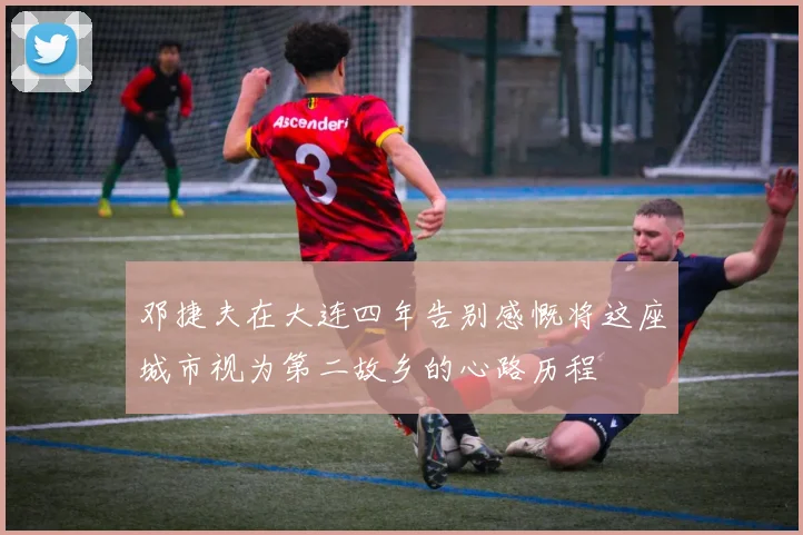邓捷夫在大连四年告别感慨将这座城市视为第二故乡的心路历程