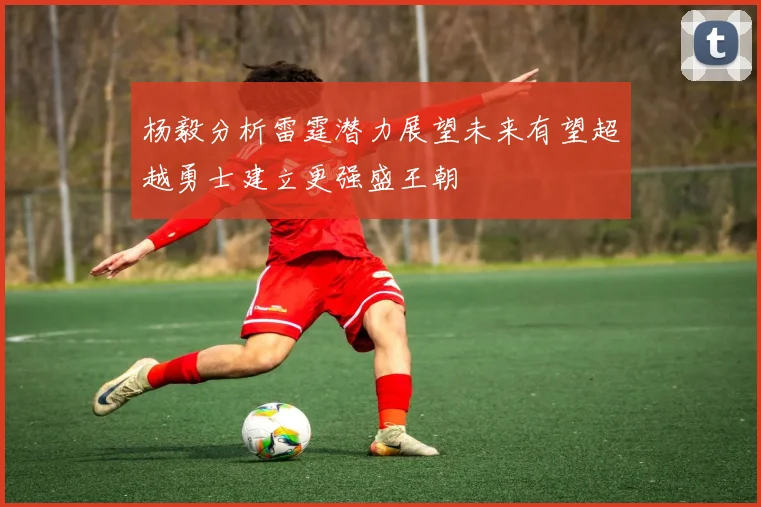 杨毅分析雷霆潜力展望未来有望超越勇士建立更强盛王朝
