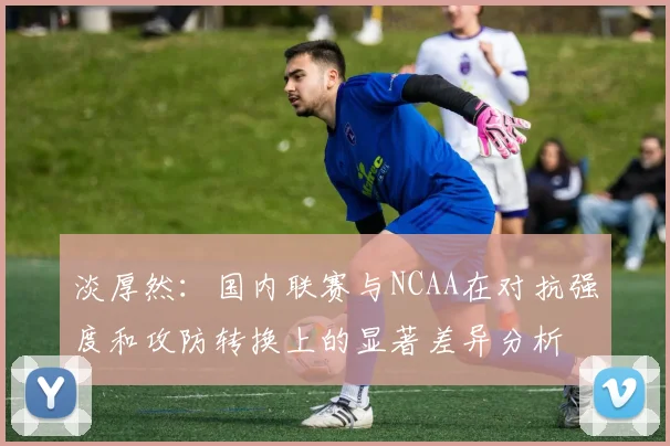 淡厚然：国内联赛与NCAA在对抗强度和攻防转换上的显著差异分析